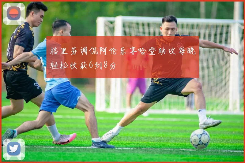 格里芬调侃阿伦乐享哈登助攻每晚轻松收获6到8分