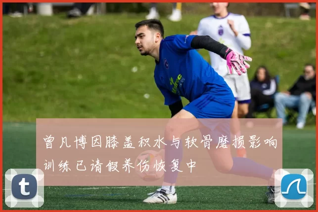 曾凡博因膝盖积水与软骨磨损影响训练已请假养伤恢复中