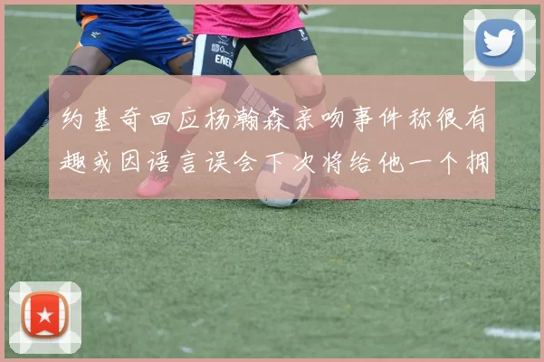 约基奇回应杨瀚森亲吻事件称很有趣或因语言误会下次将给他一个拥抱
