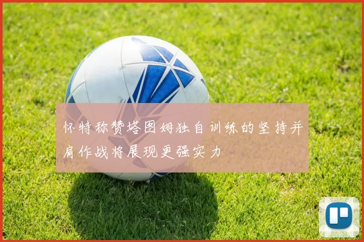 怀特称赞塔图姆独自训练的坚持并肩作战将展现更强实力