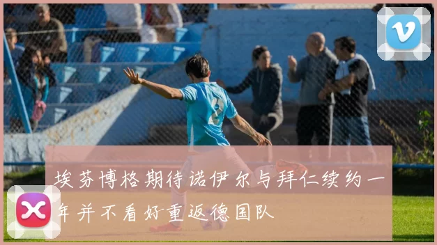 埃芬博格期待诺伊尔与拜仁续约一年并不看好重返德国队