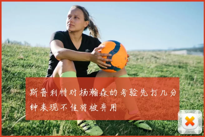 斯普利特对杨瀚森的考验先打几分钟表现不佳将被弃用