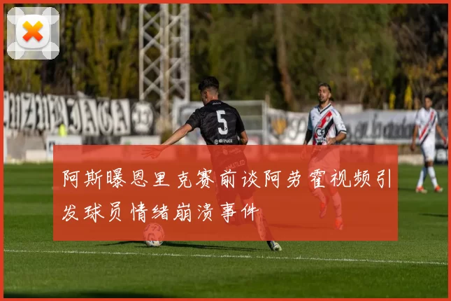 阿斯曝恩里克赛前谈阿劳霍视频引发球员情绪崩溃事件