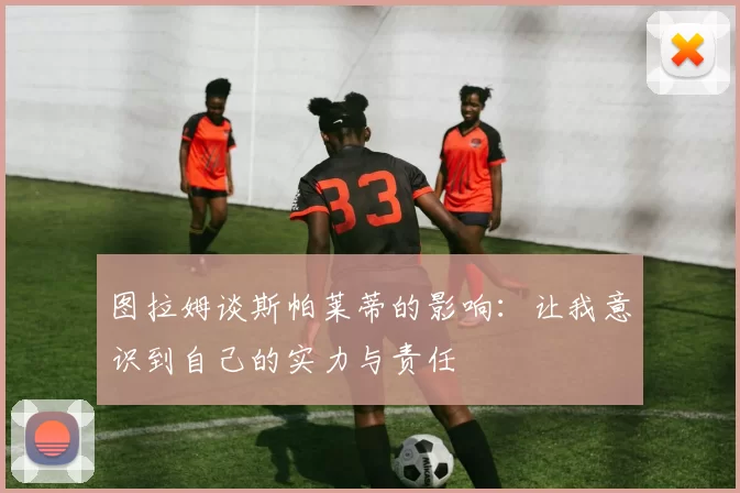 图拉姆谈斯帕莱蒂的影响：让我意识到自己的实力与责任