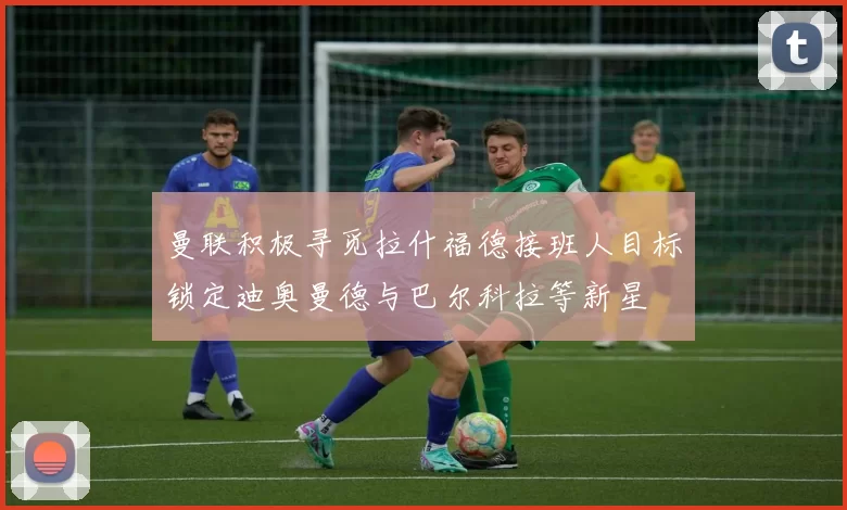 曼联积极寻觅拉什福德接班人目标锁定迪奥曼德与巴尔科拉等新星