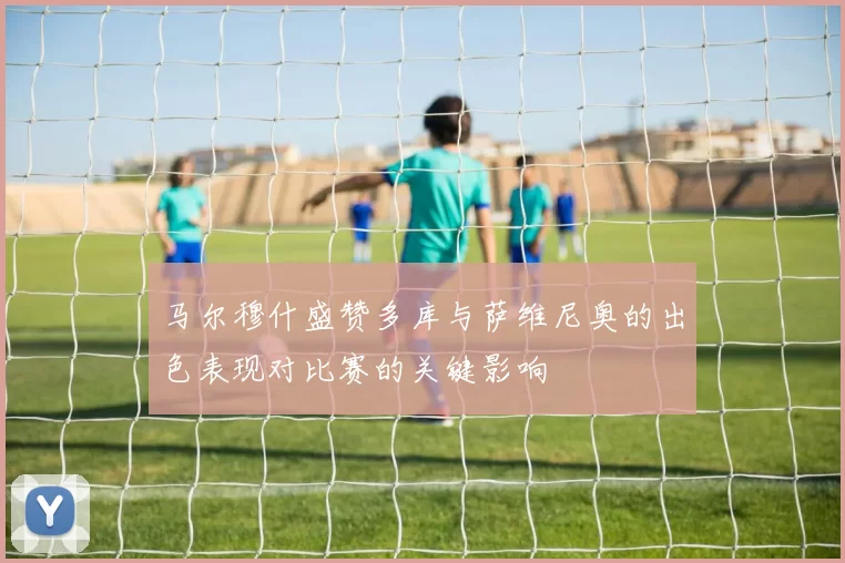 马尔穆什盛赞多库与萨维尼奥的出色表现对比赛的关键影响