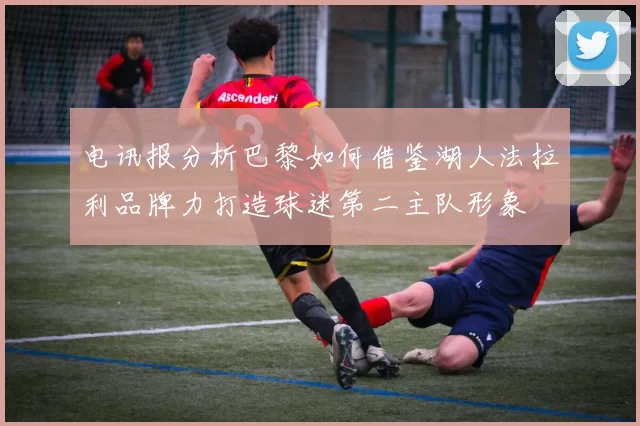 电讯报分析巴黎如何借鉴湖人法拉利品牌力打造球迷第二主队形象