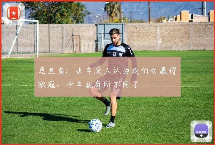 恩里克：去年没人认为我们会赢得欧冠，今年就有所不同了