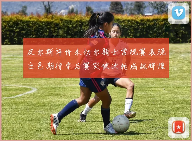 皮尔斯评价米切尔骑士常规赛表现出色期待季后赛突破次轮成就辉煌