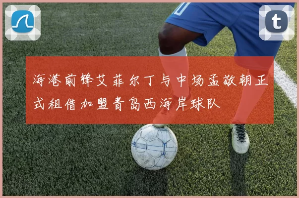 海港前锋艾菲尔丁与中场孟敬朝正式租借加盟青岛西海岸球队