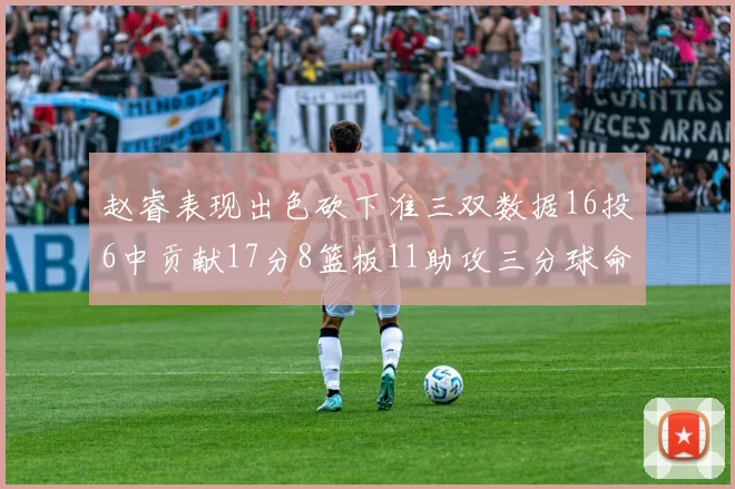 赵睿表现出色砍下准三双数据16投6中贡献17分8篮板11助攻三分球命中率高达385