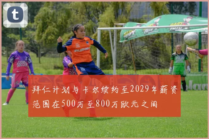 拜仁计划与卡尔续约至2029年薪资范围在500万至800万欧元之间