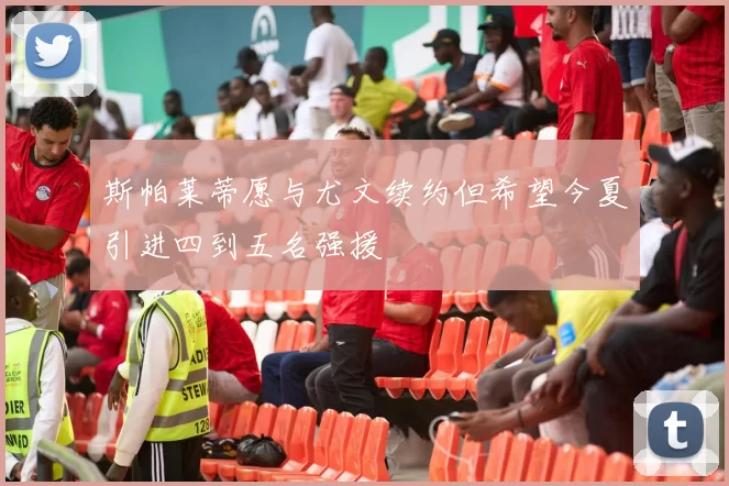 斯帕莱蒂愿与尤文续约但希望今夏引进四到五名强援