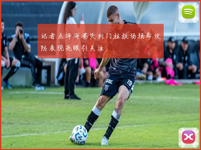 记者点评海港失利门柱救场杨希攻防表现亮眼引关注