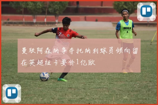 曼联阿森纳争夺托纳利球员倾向留在英超纽卡要价1亿欧