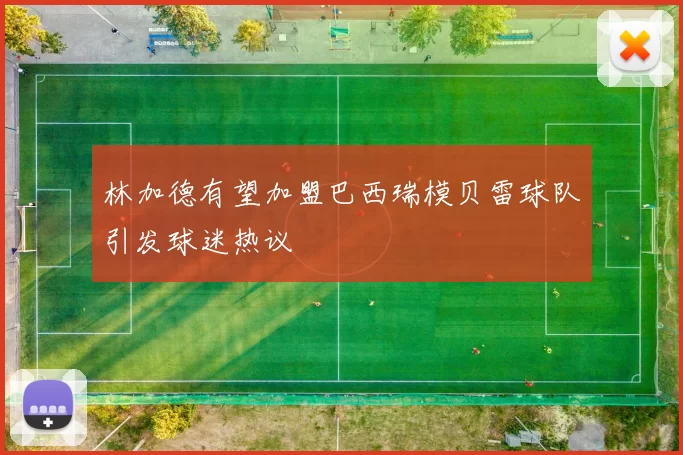 林加德有望加盟巴西瑞模贝雷球队引发球迷热议